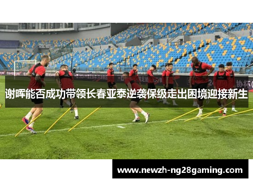 谢晖能否成功带领长春亚泰逆袭保级走出困境迎接新生