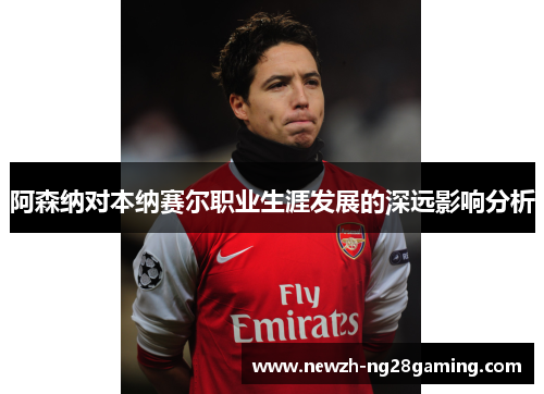 阿森纳对本纳赛尔职业生涯发展的深远影响分析
