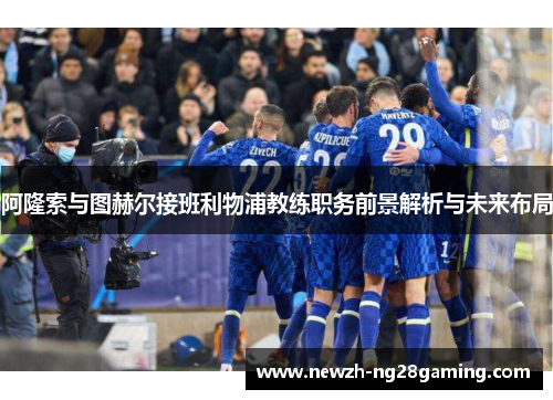 阿隆索与图赫尔接班利物浦教练职务前景解析与未来布局