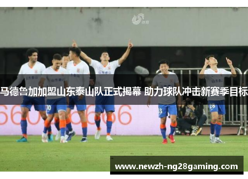 马德鲁加加盟山东泰山队正式揭幕 助力球队冲击新赛季目标