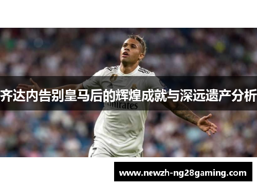 齐达内告别皇马后的辉煌成就与深远遗产分析