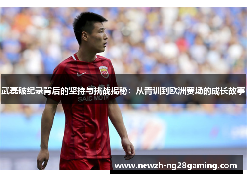 武磊破纪录背后的坚持与挑战揭秘：从青训到欧洲赛场的成长故事