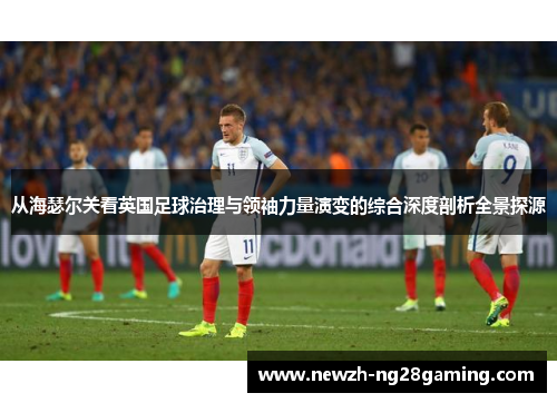 从海瑟尔关看英国足球治理与领袖力量演变的综合深度剖析全景探源