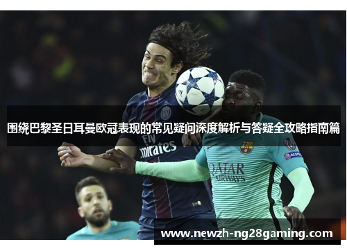 围绕巴黎圣日耳曼欧冠表现的常见疑问深度解析与答疑全攻略指南篇