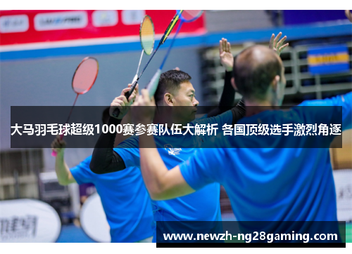 大马羽毛球超级1000赛参赛队伍大解析 各国顶级选手激烈角逐