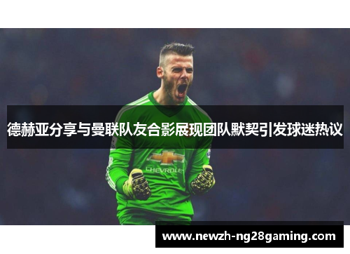 德赫亚分享与曼联队友合影展现团队默契引发球迷热议