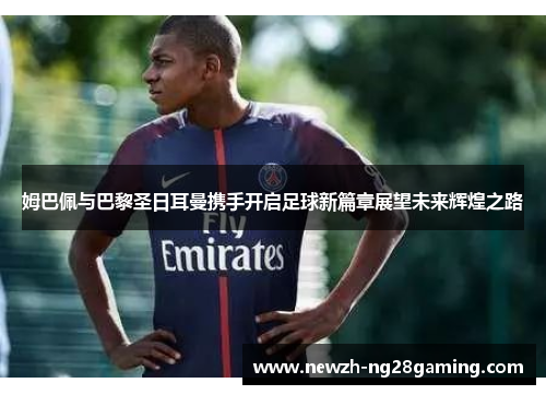 姆巴佩与巴黎圣日耳曼携手开启足球新篇章展望未来辉煌之路