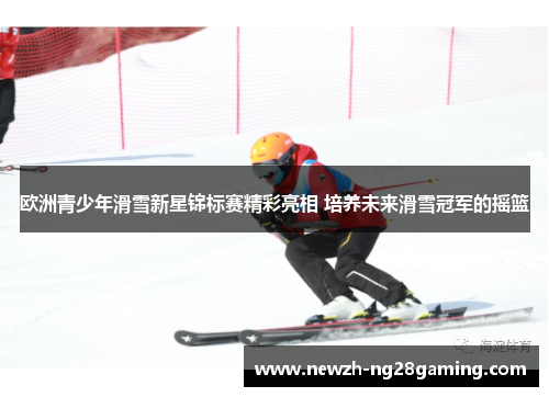 欧洲青少年滑雪新星锦标赛精彩亮相 培养未来滑雪冠军的摇篮