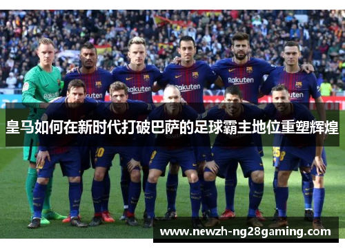 皇马如何在新时代打破巴萨的足球霸主地位重塑辉煌