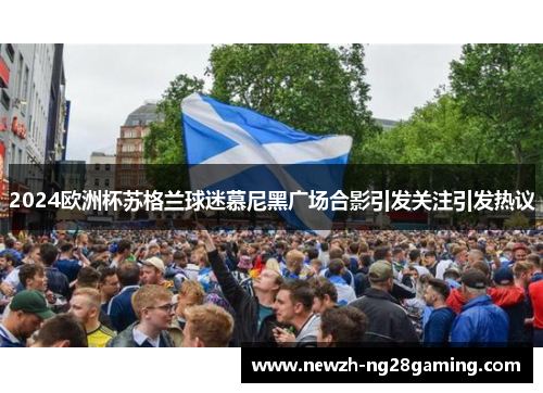 2024欧洲杯苏格兰球迷慕尼黑广场合影引发关注引发热议