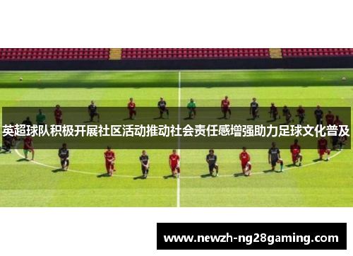 英超球队积极开展社区活动推动社会责任感增强助力足球文化普及