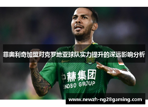 菲奥利奇加盟对克罗地亚球队实力提升的深远影响分析